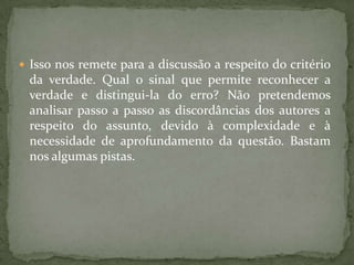  Isso nos remete para a discussão a respeito do critério
da verdade. Qual o sinal que permite reconhecer a
verdade e distingui-la do erro? Não pretendemos
analisar passo a passo as discordâncias dos autores a
respeito do assunto, devido à complexidade e à
necessidade de aprofundamento da questão. Bastam
nos algumas pistas.
 
