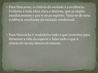  Para Descartes, o critério da verdade é a evidência.
Evidente é toda ideia clara e distinta, que se impõe
imediatamente e por si só ao espírito, Trata-se de uma
evidência resultante da intuição intelectual.
 Para Nietzsche é verdadeiro tudo o que contribui para
fomentar a vida da espécie e falso tudo o que é
obstáculo ao seu desenvolvimento.
 