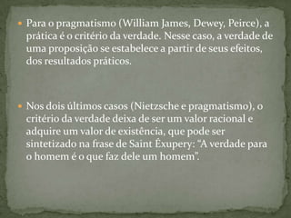  Para o pragmatismo (William James, Dewey, Peirce), a
prática é o critério da verdade. Nesse caso, a verdade de
uma proposição se estabelece a partir de seus efeitos,
dos resultados práticos.
 Nos dois últimos casos (Nietzsche e pragmatismo), o
critério da verdade deixa de ser um valor racional e
adquire um valor de existência, que pode ser
sintetizado na frase de Saint Éxupery: “A verdade para
o homem é o que faz dele um homem”.
 