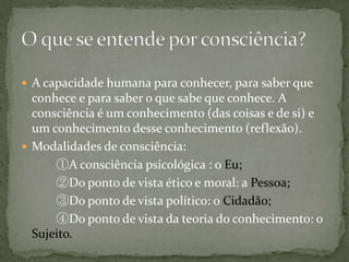  A capacidade humana para conhecer, para saber que
conhece e para saber o que sabe que conhece. A
consciência é um conhecimento (das coisas e de si) e
um conhecimento desse conhecimento (reflexão).
 Modalidades de consciência:
①A consciência psicológica : o Eu;
②Do ponto de vista ético e moral: a Pessoa;
③Do ponto de vista político: o Cidadão;
④Do ponto de vista da teoria do conhecimento: o
Sujeito.
 