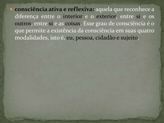  consciência ativa e reflexiva: aquela que reconhece a
diferença entre o interior e o exterior, entre si e os
outros, entre si e as coisas. Esse grau de consciência é o
que permite a existência da consciência em suas quatro
modalidades, isto é, eu, pessoa, cidadão e sujeito.
 