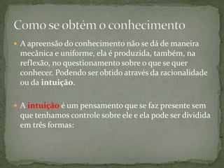  A apreensão do conhecimento não se dá de maneira
mecânica e uniforme, ela é produzida, também, na
reflexão, no questionamento sobre o que se quer
conhecer. Podendo ser obtido através da racionalidade
ou da intuição.
 A intuição é um pensamento que se faz presente sem
que tenhamos controle sobre ele e ela pode ser dividida
em três formas:
 