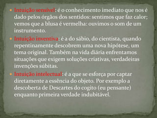  Intuição sensível: é o conhecimento imediato que nos é
dado pelos órgãos dos sentidos: sentimos que faz calor;
vemos que a blusa é vermelha: ouvimos o som de um
instrumento.
 Intuição inventiva: é a do sábio, do cientista, quando
repentinamente descobrem uma nova hipótese, um
tema original. Também na vida diária enfrentamos
situações que exigem soluções criativas, verdadeiras
invenções súbitas.
 Intuição intelectual: é a que se esforça por captar
diretamente a essência do objeto. Por exemplo a
descoberta de Descartes do cogito (eu pensante)
enquanto primeira verdade indubitável.
 