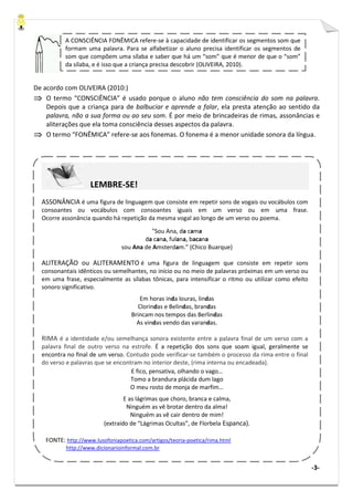 -3-
De acordo com OLIVEIRA (2010:)
⇒⇒⇒⇒ O termo “CONSCIÊNCIA” é usado porque o aluno não tem consciência do som na palavra.
Depois que a criança para de balbuciar e aprende a falar, ela presta atenção ao sentido da
palavra, não a sua forma ou ao seu som. É por meio de brincadeiras de rimas, assonâncias e
aliterações que ela toma consciência desses aspectos da palavra.
⇒⇒⇒⇒ O termo “FONÊMICA” refere-se aos fonemas. O fonema é a menor unidade sonora da língua.
A CONSCIÊNCIA FONÊMICA refere-se à capacidade de identificar os segmentos som que
formam uma palavra. Para se alfabetizar o aluno precisa identificar os segmentos de
som que compõem uma sílaba e saber que há um “som” que é menor de que o “som”
da sílaba, e é isso que a criança precisa descobrir (OLIVEIRA, 2010).
LEMBRE-SE!
ASSONÂNCIA é uma figura de linguagem que consiste em repetir sons de vogais ou vocábulos com
consoantes ou vocábulos com consoantes iguais em um verso ou em uma frase.
Ocorre assonância quando há repetição da mesma vogal ao longo de um verso ou poema.
"Sou Ana, da cama
da cana, fulana, bacana
sou Ana de Amsterdam.” (Chico Buarque)
ALITERAÇÃO ou ALITERAMENTO é uma figura de linguagem que consiste em repetir sons
consonantais idênticos ou semelhantes, no início ou no meio de palavras próximas em um verso ou
em uma frase, especialmente as sílabas tônicas, para intensificar o ritmo ou utilizar como efeito
sonoro significativo.
Em horas inda louras, lindas
Clorindas e Belindas, brandas
Brincam nos tempos das Berlindas
As vindas vendo das varandas.
RIMA é a identidade e/ou semelhança sonora existente entre a palavra final de um verso com a
palavra final de outro verso na estrofe. É a repetição dos sons que soam igual, geralmente se
encontra no final de um verso. Contudo pode verificar-se também o processo da rima entre o final
do verso e palavras que se encontram no interior deste, (rima interna ou encadeada).
E fico, pensativa, olhando o vago…
Tomo a brandura plácida dum lago
O meu rosto de monja de marfim…
E as lágrimas que choro, branca e calma,
Ninguém as vê brotar dentro da alma!
Ninguém as vê cair dentro de mim!
(extraído de “Lágrimas Ocultas”, de Florbela Espanca).
FONTE: http://www.lusofoniapoetica.com/artigos/teoria-poetica/rima.html
http://www.dicionarioinformal.com.br
 