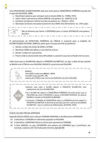 -4-
Uma PROFESSORA ALFABETIZADORA sabe que aluno possui CONSCIÊNCIA FONÊMICA quando ele
é capaz de (OLIVEIRA, 2008):
⇒ Reconhecer palavras que começam com o mesmo SOM. Ex.: TERRA, TETO.
⇒ Isolar e dizer o primeiro ou último SOM de uma palavra. Ex.: CASA /k/ e /a/.
⇒ Combinar (sintetizar) o último som de uma palavra. Ex.: /l/a/t/a = LATA.
⇒ Decompor (analisar) uma palavra (som) em seus SONS mais elementares. Ex.: UPA u/p/a.
O conhecimento da ESTRUTURA FONÊMICA da LÍNGUA é essencial para o trabalho de
ALFABETIZAÇÃO (OLIVEIRA, 2008:93), posto que é isso que permite ao professor:
⇒ Decidir a ordem de ensino de SONS e LETRAS.
⇒ Identificar SONS mais difíceis e mais fácil de ensinar.
⇒ Decidir a ordem em que ensinar.
⇒ Prever onde os alunos terão mais dificuldade e a possível causa de confusão entre os sons.
Todo aluno que se ALFABETIZA adquire o PRINCÍPIO ALFABÉTICO, ou seja, a idéia de que quando
se MUDA uma LETRA de uma PALAVRA, MUDA-SE a pronúncia da PALAVRA.
O QUE O ALUNO PRECISA APRENDER
Segundo Oliveira (2010), para cada par FONEMA-GRAFEMA, o ALUNO precisa APRENDER:
⇒⇒⇒⇒ A identificar o FONEMA em diferentes posições na PALAVRA.
⇒⇒⇒⇒ A identificar o GRAFEMA (letras ou letras) que representa o FONEMA.
⇒⇒⇒⇒ A fazer ANÁLISE, ou seja, DECOMPOR uma palavra nos FONEMAS que a constituem, por
exemplo, a palavra UAI é formada pelos fonemas /u/ /a/ /i/).
EXEMPLO:
Se havia LADO mudou para MAGO – SAPO.
Se havia PÁ mudou para PÉ – PÓ.
A mudança de LETRAS muda a forma de ESCREVER e de LER a PALAVRA.
São os fonemas que fazem a DIFERENÇA para a criança DISTINGUIR uma palavra
da outra
• Quanto mais cedo o ALUNO adquire o PRINCÍPIO ALFABÉTICO, mais
rapidamente ela irá se ALFABETIZAR.
• Se o ALUNO não adquire a CONSCIÊNCIA FONÊMICA ele pode pensar que as
PALAVRAS são como e DESENHOS, e passar a DECORAR PALAVRAS. Ou decorar
SÍLABAS e compõe as PALAVRAS SILABANDO.
• Somente a TOMADA de CONSCIÊNCIA sobre os FONEMAS permite adquirir o
PRINCÍPIO ALFABÉTICO. O domínio do princípio permite o domínio do CÓDIGO
ALFABÉTICO – que é a essência da alfabetização. (OLIVEIRA, 2010).
 