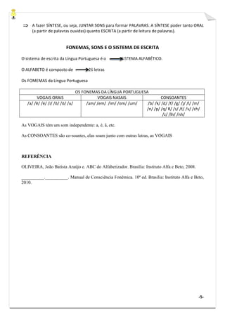 -5-
⇒⇒⇒⇒ A fazer SÍNTESE, ou seja, JUNTAR SONS para formar PALAVRAS. A SÍNTESE poder tanto ORAL
(a partir de palavras ouvidas) quanto ESCRITA (a partir de leitura de palavras).
FONEMAS, SONS E O SISTEMA DE ESCRITA
O sistema de escrita da Língua Portuguesa é o SISTEMA ALFABÉTICO.
O ALFABETO é composto de 26 letras
Os FOMEMAS da Língua Portuguesa
OS FONEMAS DA LÍNGUA PORTUGUESA
VOGAIS ORAIS VOGAIS NASAIS CONSOANTES
/a/ /ê/ /é/ /i/ /ô/ /ó/ /u/ /am/ /em/ /im/ /om/ /um/ /b/ /k/ /d/ /f/ /g/ /j/ /l/ /m/
/n/ /p/ /q/ R/ /s/ /t/ /v/ /ch/
/z/ /lh/ /nh/
As VOGAIS têm um som independente: a, é, ã, etc.
As CONSOANTES são co-soantes, elas soam junto com outras letras, as VOGAIS
REFERÊNCIA
OLIVEIRA, João Batista Araújo e. ABC do Alfabetizador. Brasília: Instituto Alfa e Beto, 2008.
__________.__________. Manual de Consciência Fonêmica. 10ª ed. Brasília: Instituto Alfa e Beto,
2010.
 