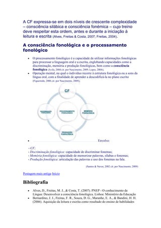 A CF expressa-se em dois níveis de crescente complexidade
– consciência silábica e consciência fonémica – cujo treino
deve respeitar esta ordem, antes e durante a iniciação à
leitura e escrita (Alves, Freitas & Costa, 2007; Freitas, 2004).

A consciência fonológica e o processamento
fonológico
       O processamento fonológico é a capacidade de utilizar informações fonológicas
       para processar a linguagem oral e a escrita, englobando capacidades como a
       discriminação, memória e produção fonológicas, bem como a consciência
       fonológica (Avila, 2004 cit. por Nascimento, 2009; Lopes, 2004);
       Operação mental, na qual o indivíduo recorre à estrutura fonológica ou a sons da
       língua oral, com a finalidade de aprender a descodificá-la no plano escrito
       (Figueiredo, 2006 cit. por Nascimento, 2009);




                                                           Envolve:

SSS- CF;
ssss- Discriminação fonológica: capacidade de discriminar fonemas;
ssss- Memória fonológica: capacidade de memorizar palavras, sílabas e fonemas;
ssss- Produção fonológica: articulação das palavras e uso dos fonemas na fala.

                                                (Santos & Navas, 2002 cit. por Nascimento, 2009)

Postagem mais antiga Início

Bibliografia
       Alves, D., Freitas, M. J., & Costa, T. (2007). PNEP - O conhecimento da
       Língua: Desenvolver a consciência fonológica. Lisboa: Ministério da Educação
       Bernardino, J. J., Freitas, F. R., Souza, D. G., Maranhe, E. A., & Bandini, H. H.
       (2006). Aquisição da leitura e escrita como resultado do ensino de habilidades
 