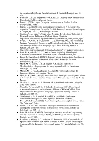 de consciência fonológica. Revsita Brasileira de Educação Especial , pp. 423-
450.
Bernstein, D. K., & Tiegerman-Faber, E. (2002). Language and Communication
Disorders in Children. Allyn and Bacon.
Duarte, I. (2000). Língua Portuguesa: Instrumentos de Análise . Lisboa:
Universidade Aberta.
Freitas, G. C. (2004). Sobre a consciência fonológica. In R. R. Lamprecht,
Aquisição Fonológica do Português: Perfil de Desenvolvimento e Subsídios para
a Terapia (pp. 177-192). Porto Alegre: Artmed.
Gamelas, A. M., Leal, T., Alves, M. J., & Grego, T. (s.d.). Contributos para o
Desenvolvimento da Literacia: Clube de leitura. Obtido de
http://www.casadaleitura.org/portalbeta/bo/documentos/ot_clube_leitura_a.pdf
Hogan, T. P., Catts, H. W., & Little, T. D. (Outubro de 2005). The relationship
Between Phonological Awareness and Reading Implications for the Assessment
of Phonological Awareness. Language, Speech and Hearning Services in
Schools , pp. 285 - 293.
http://office.microsoft.com/pt-pt/clipart/default.aspx?ver=12&app=winword.exe
Lane, H. B., & Pullen, P. C. (2004). A Sound Beginning: Phonological
Awareness Assessment and Instruction. USA: Pearson Education, Inc.
Lopes, F. (Dezembro de 2004). O desenvolvimento da consciência fonológica e
sua importância para o processo de alfabetização. Psicologia Escolar e
Educacional , pp. 241-243.
Maluf, M. R., Zanella, M. S., & Pagnez, K. S. (2006). Habilidades
Metalinguísticas e linguagem escrita nas pesquisas brasileiras. Boletim de
Psicologia , pp. 67-92.
Mateus, M. H., Falé, I., & Freitas, M. J. (2005). Fonética e Fonologia do
Português. Lisboa: Universidade Aberta.
Melo, R. B. (2006). A relação entre consciência fonológica e aquisição da leitura
e da escrita de jovens e adultos. Rio de Janeiro: Universidade Federal do Rio de
Janeiro.
Moreira, V., Pimenta, H., & Marques, M. A. (2008). Gramática de Português.
[s.l.]: Porto Editora.
Nancollis, A., Lawrie, B. A., & Dobb, B. (Outubro de 2005). Phonological
Awareness Intervention and Aquisition of Literacy Skills in Children from
Deprived Social Backgrounds. Language, Speech and Hearing Services in
Schools , pp. 325-335.
Nascimento, L. C., & Knobel, K. A. (2009). Habilidades Auditivas e
Consciência Fonológica: da teoria à prática. São Paulo: Pró-Fono.
Nunes, C., & Frota, S. (2006). Audio Training: Fundamentação teórica e prática.
São Paulo: AM3 Artes.
Pestun, M. S. (2005). Consciência fonológica no início da escolarização e o
desempenho ulterior em leitura e escrita: estudo correlacional. Estudos de
Psicologia , pp. 407-412.
Rohl, M., & Pratt, C. (1995). Phonological awarness, verbal working memory
and the acquisition of literacy”. Reading and Writing: An Interdisciplinary
Journal , pp. 327-360.
Rvachew, S., Chiang, P.-Y., & Evans, N. (Janeiro de 2007). Characteristics of
Speech Errors Produced by Children With and Without Delayed Phonological
Awareness Skills. Language, Speech, and Hearing Services in Schools , pp. 60-
71.
 