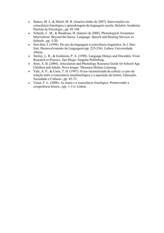 Santos, M. J., & Maluf, M. R. (Janeiro-Junho de 2007). Intervenções em
consciência fonológica e aprendizagem da linguagem escrita. Boletim Academia
Paulista de Psicologia , pp. 95-108.
Schuele, C. M., & Boudreau, D. (Janeiro de 2008). Phonological Awareness
Intervention: Beyond the basics. Language, Speech and Hearing Services in
Schools , pp. 3-20.
Sim-Sim, I. (1998). Do uso da linguagem à consciência linguística. In I. Sim-
Sim, Desenvolvimento da Linguagem (pp. 225-236). Lisboa: Universidade
Aberta.
Smiley, L. R., & Goldstein, P. A. (1998). Language Delays and Disorders: From
Research to Practice. San Diego: Singular Publishing.
Smit, A. B. (2004). Articulation and Phonology Resource Guide for School-Age
Children and Adults. Nova Iorque: Thomson Delmar Learning.
Vale, A. P., & Caria, T. H. (1997). O uso racionalizado da cultura: o caso da
relação entre a consciência metafonológica e a aquisição da leitura. Educação,
Sociedade e Culturas , pp. 45-72.
Viana, F. L. (2006). As rimas e a consciência fonológica. Promovendo a
competência leitora., (pp. 1-11). Lisboa.
 