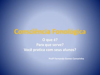 Consciência Fonológica
O que é?
Para que serve?
Você pratica com seus alunos?
Profª Fernanda Gomes Camarinha
 