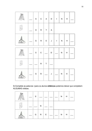 16
___ S C A D I N H ___
___ O R T A
___ G R E J I N H ___.
___ S C ___ D ___ N H ___
___ ___ R T ___
___ G R ___ J ___ N H ___
9) Complete as palavras: (para os alunos silábicos podemos deixar que completem
ALGUMAS sílabas.
___ S ___ ___ ___ ___ N H ___
___ ___. R ___ ___
___ G R E ___ ___ N H ___
 