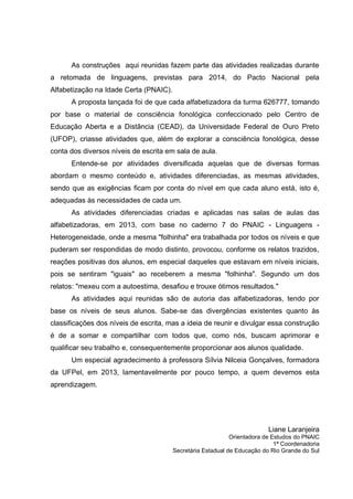 As construções aqui reunidas fazem parte das atividades realizadas durante
a retomada de linguagens, previstas para 2014, do Pacto Nacional pela
Alfabetização na Idade Certa (PNAIC).
A proposta lançada foi de que cada alfabetizadora da turma 626777, tomando
por base o material de consciência fonológica confeccionado pelo Centro de
Educação Aberta e a Distância (CEAD), da Universidade Federal de Ouro Preto
(UFOP), criasse atividades que, além de explorar a consciência fonológica, desse
conta dos diversos níveis de escrita em sala de aula.
Entende-se por atividades diversificada aquelas que de diversas formas
abordam o mesmo conteúdo e, atividades diferenciadas, as mesmas atividades,
sendo que as exigências ficam por conta do nível em que cada aluno está, isto é,
adequadas às necessidades de cada um.
As atividades diferenciadas criadas e aplicadas nas salas de aulas das
alfabetizadoras, em 2013, com base no caderno 7 do PNAIC - Linguagens -
Heterogeneidade, onde a mesma "folhinha" era trabalhada por todos os níveis e que
puderam ser respondidas de modo distinto, provocou, conforme os relatos trazidos,
reações positivas dos alunos, em especial daqueles que estavam em níveis iniciais,
pois se sentiram "iguais" ao receberem a mesma "folhinha". Segundo um dos
relatos: "mexeu com a autoestima, desafiou e trouxe ótimos resultados."
As atividades aqui reunidas são de autoria das alfabetizadoras, tendo por
base os níveis de seus alunos. Sabe-se das divergências existentes quanto às
classificações dos níveis de escrita, mas a ideia de reunir e divulgar essa construção
é de a somar e compartilhar com todos que, como nós, buscam aprimorar e
qualificar seu trabalho e, consequentemente proporcionar aos alunos qualidade.
Um especial agradecimento à professora Sílvia Nilceia Gonçalves, formadora
da UFPel, em 2013, lamentavelmente por pouco tempo, a quem devemos esta
aprendizagem.
Liane Laranjeira
Orientadora de Estudos do PNAIC
1ª Coordenadoria
Secretária Estadual de Educação do Rio Grande do Sul
 