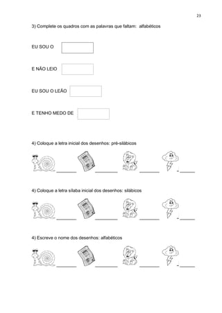 23
3) Complete os quadros com as palavras que faltam: alfabéticos
EU SOU O
E NÃO LEIO
EU SOU O LEÃO .
E TENHO MEDO DE
4) Coloque a letra inicial dos desenhos: pré-silábicos
________ _________ ________ ______
4) Coloque a letra sílaba inicial dos desenhos: silábicos
________ _________ ________ ______
4) Escreve o nome dos desenhos: alfabéticos
________ _________ ________ ______
 