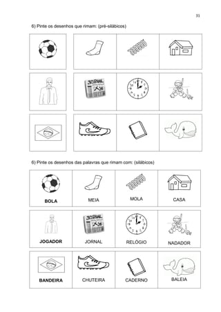 31
6) Pinte os desenhos que rimam: (pré-silábicos)
6) Pinte os desenhos das palavras que rimam com: (silábicos)
BOLA MEIA MOLA CASA
JOGADOR JORNAL RELÓGIO NADADOR
BANDEIRA CHUTEIRA CADERNO BALEIA
 