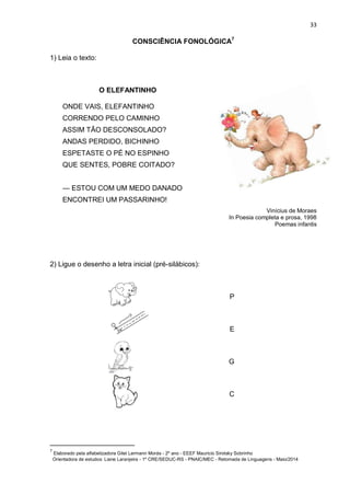 33
CONSCIÊNCIA FONOLÓGICA7
1) Leia o texto:
O ELEFANTINHO
ONDE VAIS, ELEFANTINHO
CORRENDO PELO CAMINHO
ASSIM TÃO DESCONSOLADO?
ANDAS PERDIDO, BICHINHO
ESPETASTE O PÉ NO ESPINHO
QUE SENTES, POBRE COITADO?
— ESTOU COM UM MEDO DANADO
ENCONTREI UM PASSARINHO!
Vinícius de Moraes
In Poesia completa e prosa, 1998
Poemas infantis
2) Ligue o desenho a letra inicial (pré-silábicos):
P
E
G
C
7
Elaborado pela alfabetizadora Gitel Lermann Morás - 2º ano - EEEF Mauricio Sirotsky Sobrinho
Orientadora de estudos: Liane Laranjeira - 1º CRE/SEDUC-RS - PNAIC/MEC - Retomada de Linguagens - Maio/2014
 