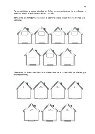 41
Para a atividade a seguir, distribuir as folhas com as atividades de acordo com o
nível dos alunos e realizar nova leitura com eles.
2)Desenhe os moradores das casas e escreva a letra inicial de seus nomes (pré-
silábicos):
2)Desenhe os moradores das casas e complete seus nomes com as sílabas que
faltam (silábicos)
2)Desenhe os moradores das casas e escreva seus nomes (alfabéticos):
 