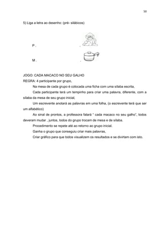 50
5) Liga a letra ao desenho: (pré- silábicos)
P . .
M . .
JOGO: CADA MACACO NO SEU GALHO
REGRA: 4 participante por grupo,
Na mesa de cada grupo é colocada uma ficha com uma sílaba escrita,
Cada participante terá um tempinho para criar uma palavra, diferente, com a
sílaba da mesa de seu grupo inicial,
Um escrevente anotará as palavras em uma folha, (o escrevente terá que ser
um alfabético)
Ao sinal de prontos, a professora falará “ cada macaco no seu galho”, todos
deveram mudar , juntos, todos do grupo trocam de mesa e de sílaba.
Procedimento se repete até ao retorno ao grupo inicial.
Ganha o grupo que conseguiu criar mais palavras,
Criar gráfico para que todos visualizem os resultados e se divirtam com isto.
 