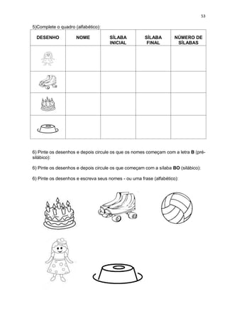 53
5)Complete o quadro (alfabético):
DESENHO NOME SÍLABA
INICIAL
SÍLABA
FINAL
NÚMERO DE
SÍLABAS
6) Pinte os desenhos e depois circule os que os nomes começam com a letra B (pré-
silábico):
6) Pinte os desenhos e depois circule os que começam com a sílaba BO (silábico):
6) Pinte os desenhos e escreva seus nomes - ou uma frase (alfabético):
 