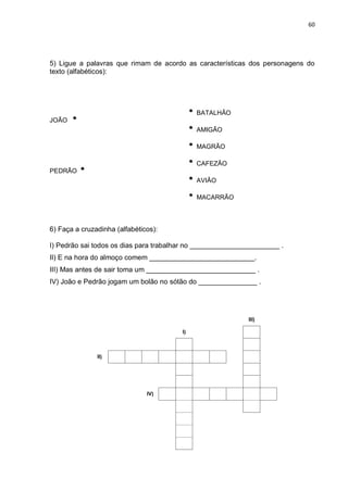 60
5) Ligue a palavras que rimam de acordo as características dos personagens do
texto (alfabéticos):
JOÃO
BATALHÃO
AMIGÃO
MAGRÃO
PEDRÃO
CAFEZÃO
AVIÃO
MACARRÃO
6) Faça a cruzadinha (alfabéticos):
I) Pedrão sai todos os dias para trabalhar no _______________________ .
II) E na hora do almoço comem ___________________________.
III) Mas antes de sair toma um ____________________________ .
IV) João e Pedrão jogam um bolão no sótão do _______________ .
III)
I)
II)
IV)
 