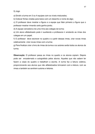 67
5) Jogo
a) Dividir a turma em 3 ou 4 equipes com os níveis misturados;
b) Colocar fichas viradas para baixo com um desenho e nome de algo;
c) O professor deve mostrar a figura e a equipe que falar primeiro a figura que o
professor mostrar rimando certo ganha ponto;
d) A equipe vencedora cria uma rima aos colegas da turma;
e) Um aluno alfabetizado pode ir auxiliando a professora ir anotando as rimas dos
colegas em um papel;
f) O professor deve escrever no quadro e a partir dessas rimas, criar novas rimas
coletivamente criar novas rimas com a turma;
g) Para finalizar criar o livro de rimas da turma e os autores serão todos os alunos da
turma.
Observação: O professor passa as rimas no quadro e os alunos copiam. Depois
pode ser encadernado e autografado pelos alunos. Aqueles que não sabem ler
fazem a cópia do quadro e trabalham a escrita. A turma faz a leitura coletiva,
proporcionando aos alunos que não alfabetizados brincarem com a leitura, com as
rimas e também se sentirem autores e leitores.
 