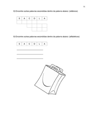 71
8) Encontre outras palavras escondidas dentro da palavra abaixo: (silábicos)
S A C O L A
8) Encontre outras palavras escondidas dentro da palavra abaixo: (alfabéticos)
S A C O L A
_________________________
_________________________
_________________________
 