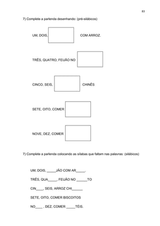 83
7) Complete a parlenda desenhando: (pré-silábicos)
UM, DOIS, COM ARROZ.
TRÊS, QUATRO, FEIJÃO NO
CINCO, SEIS, CHINÊS
SETE, OITO, COMER
NOVE, DEZ, COMER
7) Complete a parlenda colocando as sílabas que faltam nas palavras: (silábicos)
UM, DOIS, _____JÃO COM AR_____.
TRÊS, QUA_____, FEIJÃO NO ______TO
CIN____, SEIS, ARROZ CHI______
SETE, OITO, COMER BISCOITOS
NO____ , DEZ, COMER _____TÉIS.
 