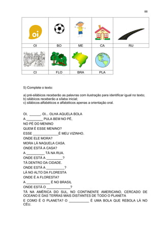 88
OI BO ME CA RU
CI FLO BRA PLA
5) Complete o texto:
a) pré-silábicos receberão as palavras com ilustração para identificar igual no texto;
b) silábicos receberão a sílaba inicial;
c) silábicos-alfabéticos e alfabéticos apenas a orientação oral.
OI, ______, OI... OLHA AQUELA BOLA
A _________ PULA BEM NO PÉ,
NO PÉ DO MENINO
QUEM É ESSE MENINO?
ESSE ______________É MEU VIZINHO.
ONDE ELE MORA?
MORA LÁ NAQUELA CASA.
ONDE ESTÁ A CASA?
A __________ TÁ NA RUA.
ONDE ESTÁ A _________?
TÁ DENTRO DA CIDADE.
ONDE ESTÁ A __________?
LÁ NO ALTO DA FLORESTA
ONDE É A FLORESTA?
A _____________ É NO BRASIL
ONDE ESTÁ O _____________?
TÁ NA AMÉRICA DO SUL, NO CONTINENTE AMERICANO, CERCADO DE
OCEANO E DAS TERRAS MAIS DISTANTES DE TODO O PLANETA
E COMO É O PLANETA? O ___________ É UMA BOLA QUE REBOLA LÁ NO
CÉU.
 