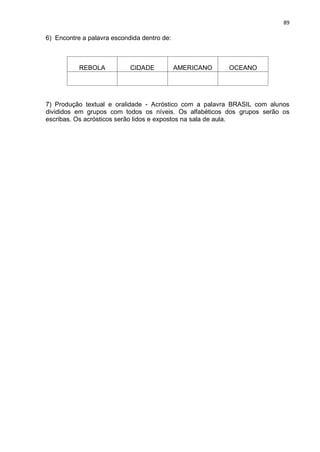 89
6) Encontre a palavra escondida dentro de:
REBOLA CIDADE AMERICANO OCEANO
7) Produção textual e oralidade - Acróstico com a palavra BRASIL com alunos
divididos em grupos com todos os níveis. Os alfabéticos dos grupos serão os
escribas. Os acrósticos serão lidos e expostos na sala de aula.
 