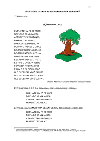 90
CONSCIÊNCIA FONOLÓGICA: CONSCIÊNCIA SILÁBICA23
1) Leia o poema:
LIÇÃO DE BIOLOGIA
EU PLANTEI UM PÉ DE AMOR
NO FUNDO DA MINHA VIDA
A SEMENTE FOI BROTANDO
PRIMEIRO CRIOU RAIZ
DA RAIZ NASCEU O BROTO
DO BROTO NASCEU O CAULE
DO CAULE NASCEU O GALHO
DO GALHO NASCEU A FOLHA
DA FOLHA NASCEU A FLOR
E DA FLOR NASCEU O FRUTO
E O FRUTO QUE ERA VERDE
DEPRESSA FICOU MADURO
E COM ELE EU FIZ UM DOCE
QUE EU DEI PRA VOCÊ PROVAR
QUE EU DEI PRA VOCÊ QUERER
QUE EU DEI PRA VOCÊ GOSTAR.
(Ricardo Azevedo, in Dezenove Poemas Desengonçados)
2) Pinte as letras A, E, I, O, U das palavras dos versos abaixo (pré-silábicos):
EU PLANTEI UM PÉ DE AMOR
NO FUNDO DA MINHA VIDA
A SEMENTE FOI BROTANDO
PRIMEIRO CRIOU RAIZ
2) Pinte as palavras AMOR, VIDA, SEMENTE E RAIZ dos versos abaixo (silábicos):
EU PLANTEI UM PÉ DE AMOR
NO FUNDO DA MINHA VIDA
A SEMENTE FOI BROTANDO
PRIMEIRO CRIOU RAIZ
23
Elaborado pela alfabetizadora Maria Elizabeth Machado dos Santos - 3º ano - EEEF Érico Veríssimo
Orientadora de estudos: Liane Laranjeira - 1º CRE/SEDUC-RS - PNAIC/MEC - Retomada de Linguagens - Maio/2014
 