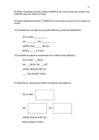 11
8) Cante a parlenda trocando a palavra BARATA por outro animal que comece com
a letra B e que voe (todos os níveis):
9) Cante a parlenda trocando a CARECA por outra parte do corpo do vovô (todos os
níveis):
10) Complete com as palavras que estão faltando na parlenda (alfabéticos):
EU VI UMA ____________
NA __________ DO ____________,
ASSIM QUE ______ ME VIU
BATEU ______E VOOU.
10) Complete as palavras da parlenda com a sílaba inicial (silábicos):
EU VI UMA ___RATA
NA ___RECA DO ___VÔ,
ASSIM QUE ELA ME VIU
____ TEU ASAS E VOOU.
10) Desenhe as palavras que faltam na parlenda (pré-silábicos):
EU VI UMA
NA DO
ASSIM QUE ELA ME VIU
BATEU ASAS E VOOU.
 