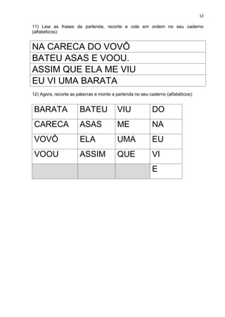 12
11) Leia as frases da parlenda, recorte e cole em ordem no seu caderno
(alfabéticos):
NA CARECA DO VOVÔ
BATEU ASAS E VOOU.
ASSIM QUE ELA ME VIU
EU VI UMA BARATA
12) Agora, recorte as palavras e monte a parlenda no seu caderno (alfabéticos):
BARATA BATEU VIU DO
CARECA ASAS ME NA
VOVÔ ELA UMA EU
VOOU ASSIM QUE VI
E
 
