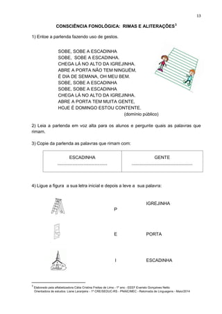 13
CONSCIÊNCIA FONOLÓGICA: RIMAS E ALITERAÇÕES3
1) Entoe a parlenda fazendo uso de gestos.
SOBE, SOBE A ESCADINHA
SOBE, SOBE A ESCADINHA.
CHEGA LÁ NO ALTO DA IGREJINHA.
ABRE A PORTA NÃO TEM NINGUÉM,
É DIA DE SEMANA, OH MEU BEM.
SOBE, SOBE A ESCADINHA
SOBE, SOBE A ESCADINHA
CHEGA LÁ NO ALTO DA IGREJINHA.
ABRE A PORTA TEM MUITA GENTE,
HOJE É DOMINGO ESTOU CONTENTE.
(domínio público)
2) Leia a parlenda em voz alta para os alunos e pergunte quais as palavras que
rimam.
3) Copie da parlenda as palavras que rimam com:
ESCADINHA
........................................
GENTE
.................................................
4) Ligue a figura a sua letra inicial e depois a leve a sua palavra:
P
IGREJINHA
E PORTA
I ESCADINHA
3
Elaborado pela alfabetizadora Cátia Cristina Freitas de Lima - 1º ano - EEEF Evaristo Gonçalves Netto
Orientadora de estudos: Liane Laranjeira - 1º CRE/SEDUC-RS - PNAIC/MEC - Retomada de Linguagens - Maio/2014
 