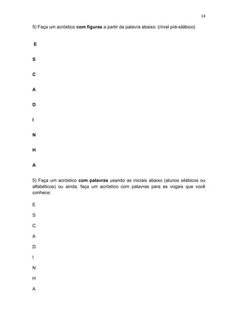 14
5) Faça um acróstico com figuras a partir da palavra abaixo: (nível pré-silábico)
E
S
C
A
D
I
N
H
A
5) Faça um acróstico com palavras usando as iniciais abaixo (alunos silábicos ou
alfabéticos) ou ainda, faça um acróstico com palavras para as vogais que você
conhece:
E
S
C
A
D
I
N
H
A
 
