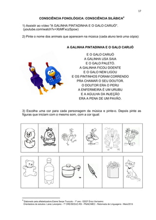 17
CONSCIÊNCIA FONOLÓGICA: CONSCIÊNCIA SILÁBICA4
1) Assistir ao vídeo "A GALINHA PINTADINHA E O GALO CARIJÓ".
(youtube.com/watch?v=XbMFxczSpow)
2) Pinte o nome dos animais que aparecem na música (cada aluno terá uma cópia):
A GALINHA PINTADINHA E O GALO CARIJÓ
E O GALO CARIJÓ
A GALINHA USA SAIA
E O GALO PALETÓ.
A GALINHA FICOU DOENTE
E O GALO NEM LIGOU
E OS PINTINHOS FORAM CORRENDO
PRA CHAMAR O SEU DOUTOR.
O DOUTOR ERA O PERU
A ENFERMEIRA É UM URUBU
E A AGULHA DA INJEÇÃO
ERA A PENA DE UM PAVÃO.
3) Escolha uma cor para cada personagem da música e pinte-o. Depois pinte as
figuras que iniciam com o mesmo som, com a cor igual:
4
Elaborado pela alfabetizadora Elaine Serpa Truccolo - 1º ano - EEEF Érico Veríssimo
Orientadora de estudos: Liane Laranjeira - 1º CRE/SEDUC-RS - PNAIC/MEC - Retomada de Linguagens - Maio/2014
 