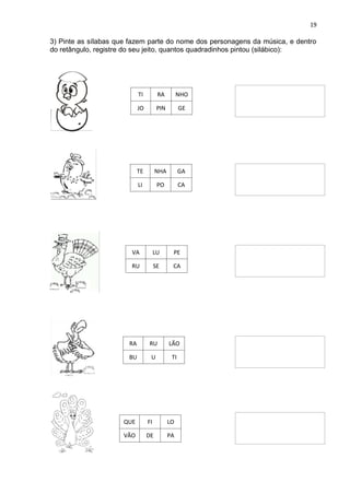 19
3) Pinte as sílabas que fazem parte do nome dos personagens da música, e dentro
do retângulo, registre do seu jeito, quantos quadradinhos pintou (silábico):
TI RA NHO
JO PIN GE
TE NHA GA
LI PO CA
VA LU PE
RU SE CA
RA RU LÃO
BU U TI
QUE FI LO
VÃO DE PA
 