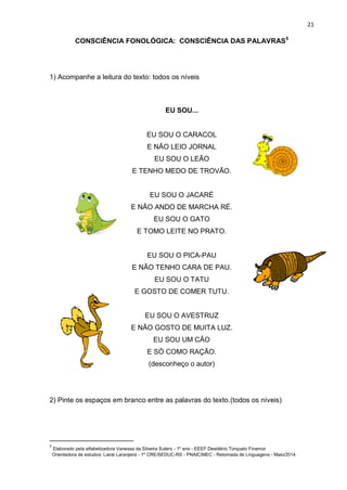 21
CONSCIÊNCIA FONOLÓGICA: CONSCIÊNCIA DAS PALAVRAS5
1) Acompanhe a leitura do texto: todos os níveis
EU SOU...
EU SOU O CARACOL
E NÃO LEIO JORNAL
EU SOU O LEÃO
E TENHO MEDO DE TROVÃO.
EU SOU O JACARÉ
E NÃO ANDO DE MARCHA RÉ.
EU SOU O GATO
E TOMO LEITE NO PRATO.
EU SOU O PICA-PAU
E NÃO TENHO CARA DE PAU.
EU SOU O TATU
E GOSTO DE COMER TUTU.
EU SOU O AVESTRUZ
E NÃO GOSTO DE MUITA LUZ.
EU SOU UM CÃO
E SÓ COMO RAÇÃO.
(desconheço o autor)
2) Pinte os espaços em branco entre as palavras do texto.(todos os níveis)
5
Elaborado pela alfabetizadora Vanessa da Silveira Sutero - 1º ano - EEEF Desidério Torquato Finamor
Orientadora de estudos: Liane Laranjeira - 1º CRE/SEDUC-RS - PNAIC/MEC - Retomada de Linguagens - Maio/2014
 