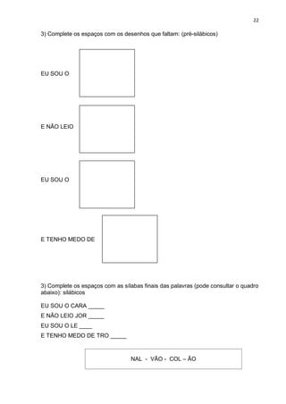22
3) Complete os espaços com os desenhos que faltam: (pré-silábicos)
EU SOU O
E NÃO LEIO
EU SOU O
E TENHO MEDO DE
3) Complete os espaços com as sílabas finais das palavras (pode consultar o quadro
abaixo): silábicos
EU SOU O CARA _____
E NÃO LEIO JOR _____
EU SOU O LE ____
E TENHO MEDO DE TRO _____
NAL - VÃO - COL – ÃO
 