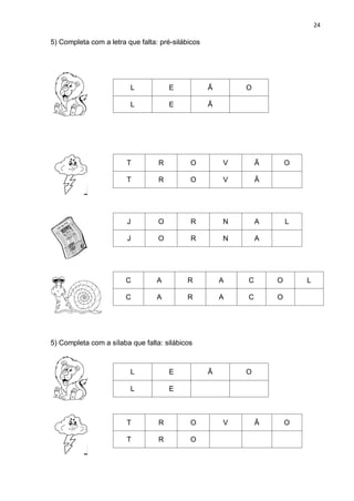 24
5) Completa com a letra que falta: pré-silábicos
L E Ã O
L E Ã
T R O V Ã O
T R O V Ã
J O R N A L
J O R N A
C A R A C O L
C A R A C O
5) Completa com a sílaba que falta: silábicos
L E Ã O
L E
T R O V Ã O
T R O
 