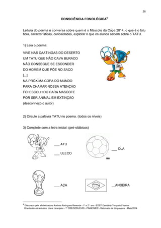 26
CONSCIÊNCIA FONOLÓGICA6
Leitura do poema e conversa sobre quem é o Mascote da Copa 2014, o que é o tatu
bola, características, curiosidades, explorar o que os alunos sabem sobre o TATU.
1) Leia o poema:
VIVE NAS CAATINGAS DO DESERTO
UM TATU QUE NÃO CAVA BURACO
NÃO CONSEGUE SE ESCONDER
DO HOMEM QUE PÕE NO SACO
[...]
NA PRÓXIMA COPA DO MUNDO
PARA CHAMAR NOSSA ATENÇÃO
FOI ESCOLHIDO PARA MASCOTE
POR SER ANIMAL EM EXTINÇÃO
(desconheço o autor)
2) Circule a palavra TATU no poema. (todos os níveis)
3) Complete com a letra inicial: (pré-silábicos)
___ ATU
___ ULECO
___ OLA
___ AÇA __ANDEIRA
6
Elaborado pela alfabetizadora Andreia Rodrigues Resende - 1º e 2º ano - EEEF Desidério Torquato Finamor
Orientadora de estudos: Liane Laranjeira - 1º CRE/SEDUC-RS - PNAIC/MEC - Retomada de Linguagens - Maio/2014
 