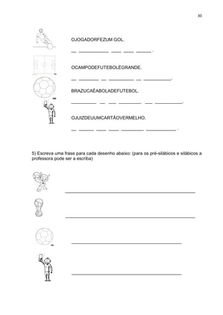 30
5) Escreva uma frase para cada desenho abaixo: (para os pré-silábicos e silábicos a
professora pode ser a escriba)
____________________________________________________
____________________________________________________
____________________________________________
____________________________________________
OJOGADORFEZUM GOL.
__ ____________ ____ ____ ______ .
OCAMPODEFUTEBOLÉGRANDE.
__ ________ __ __________ __ ___________.
__ ________ __ ___________ __ __________ .
BRAZUCAÉABOLADEFUTEBOL.
__________ __ ___ _________ ___ ___________.
__________ __ __ _______ __ ___________
OJUIZDEUUMCARTÃOVERMELHO.
__ ______ ____ ____ _________ ____________ .
 