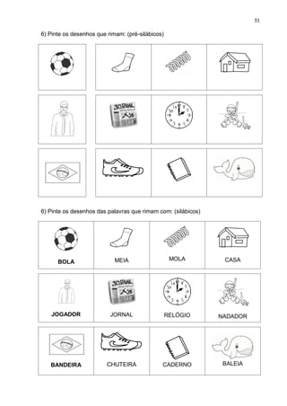 31
6) Pinte os desenhos que rimam: (pré-silábicos)
6) Pinte os desenhos das palavras que rimam com: (silábicos)
BOLA MEIA MOLA CASA
JOGADOR JORNAL RELÓGIO NADADOR
BANDEIRA CHUTEIRA CADERNO BALEIA
 