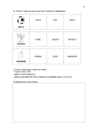 32
6) Pinte as palavras que rimam com o desenho: (alfabéticos)
BOLA
GOLA GOL BOCA
FULECO
FUNIL JALECO BOTECO
JOGADOR
JORNAL JOGO NADADOR
7) Leia o trava-língua: (todos os níveis)
“- ALÔ O TATU TAÍ?
- NÃO! O TATU NUM TÁ.
- MAS A MULHER DO TATU TANDO É O MESMO QUE O TATU TÁ.”
8) Representa o trava-língua:
 