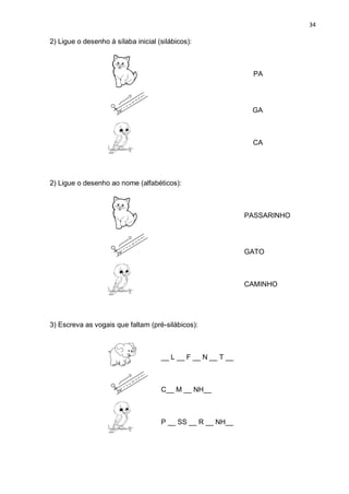 34
2) Ligue o desenho à sílaba inicial (silábicos):
PA
GA
CA
2) Ligue o desenho ao nome (alfabéticos):
PASSARINHO
GATO
CAMINHO
3) Escreva as vogais que faltam (pré-silábicos):
__ L __ F __ N __ T __
C__ M __ NH__
P __ SS __ R __ NH__
 