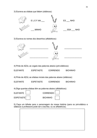 35
3) Escreva as sílabas que faltam (silábicos):
E L E F AN ___ ES ___ NHO
___ MINHO ___ SSA ___ NHO
3) Escreva os nomes dos desenhos (alfabéticos):
_________________ ________________
_________________ ________________
4) Pinte de AZUL as vogais das palavras abaixo (pré-silábicos):
ELEFANTE ESPETASTE CORRENDO BICHINHO
4) Pinte de AZUL as sílabas iniciais das palavras abaixo (silábicos):
ELEFANTE ESPETASTE CORRENDO BICHINHO
4) Diga quantas sílabas têm as palavras abaixo (alfabéticos):
ELEFANTE CORRENDO
ESPETASTE BICHINHO
5) Faça um bilhete para o personagem da nossa história (para os pré-silábico e
silábicos a professora pode ser a escriba, ou os alfabéticos).
 