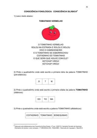 36
CONSCIÊNCIA FONOLÓGICA: CONSCIÊNCIA SILÁBICA8
1) Leia o texto abaixo:
TOMATINHO VERMELHO
O TOMATINHO VERMELHO
ROLOU NA ESTRADA E ROLOU E ROLOU
VEIO O CAMINHONEIRO
E O TOMATINHO SE ESBORRACHOU
COITADINHO DO TOMATINHO
O QUE SERÁ QUE HOUVE COM ELE?
KETCHUP VIROU!
KETCHUP VIROU!
2) Pinte o quadradinho onde está escrito a primeira letra da palavra TOMATINHO
(pré-silábicos):
D T M
2) Pinte o quadradinho onde está escrito a primeira sílaba da palavra TOMATINHO
(silábicos):
DO TO MA
2) Pinte o quadradinho onde está escrito a palavra TOMATINHO (alfabéticos):
COITADINHO TOMATINHO BONEQUINHO
8
Elaborado pela alfabetizadora Iara Teresinha da Silva Soares - 2º ano - EEEF Dr. Heróphilo Carvalho de Azambuja
Orientadora de estudos: Liane Laranjeira - 1º CRE/SEDUC-RS - PNAIC/MEC - Retomada de Linguagens - Maio/2014
 
