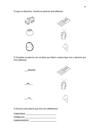 39
7) Ligue os desenhos, rimando as palavras (pré-silábicos):
7) Complete as palavras com as letras que faltam e depois ligue com o desenho que
rime (silábicos):
___MINHÃO
__MA___
___TA__
7) Escreva outra palavra que rime com (alfabéticos):
TOMATINHO: ____________________________
VERMELHO: _____________________________
CAMINHONEIRO: _________________________
 