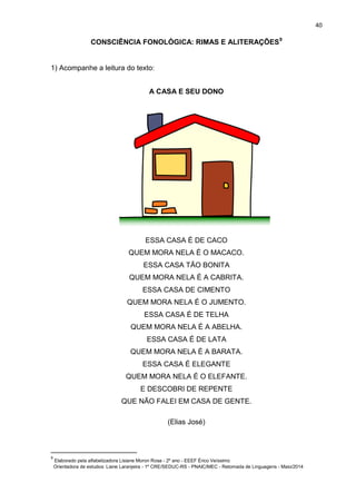 40
CONSCIÊNCIA FONOLÓGICA: RIMAS E ALITERAÇÕES9
1) Acompanhe a leitura do texto:
A CASA E SEU DONO
ESSA CASA É DE CACO
QUEM MORA NELA É O MACACO.
ESSA CASA TÃO BONITA
QUEM MORA NELA É A CABRITA.
ESSA CASA DE CIMENTO
QUEM MORA NELA É O JUMENTO.
ESSA CASA É DE TELHA
QUEM MORA NELA É A ABELHA.
ESSA CASA É DE LATA
QUEM MORA NELA É A BARATA.
ESSA CASA É ELEGANTE
QUEM MORA NELA É O ELEFANTE.
E DESCOBRI DE REPENTE
QUE NÃO FALEI EM CASA DE GENTE.
(Elias José)
9
Elaborado pela alfabetizadora Lisiane Moron Rosa - 2º ano - EEEF Érico Veíssimo
Orientadora de estudos: Liane Laranjeira - 1º CRE/SEDUC-RS - PNAIC/MEC - Retomada de Linguagens - Maio/2014
 