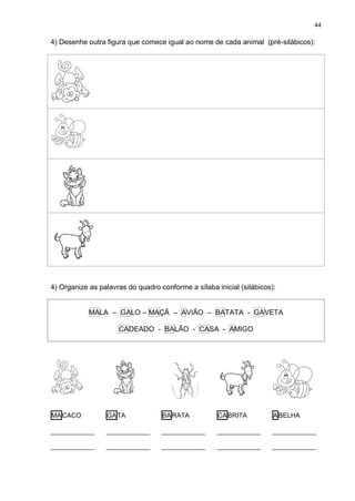 44
4) Desenhe outra figura que comece igual ao nome de cada animal (pré-silábicos):
4) Organize as palavras do quadro conforme a sílaba inicial (silábicos):
MALA – GALO – MAÇÃ – AVIÃO – BATATA - GAVETA
CADEADO - BALÃO - CASA - AMIGO
MACACO
____________
____________
GATA
____________
____________
BARATA
____________
____________
CABRITA
____________
____________
ABELHA
____________
____________
 