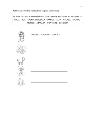 45
4) Observe o modelo e descubra o segredo (alfabéticos):
BONITA – ATIVA- CARINHOSA- GULOSA- MALANDRO - GORDA- MEDROSO –
AMIGA – BOA – CALMA- BANGUELA –GAMADA – ALTA - CALADA – MIMADO –
METIDO – AZARADA – CONTENTE - BATIZADA
GULOSA - GAMADA - GORDA –
____________________________________
____________________________________
____________________________________
____________________________________
 