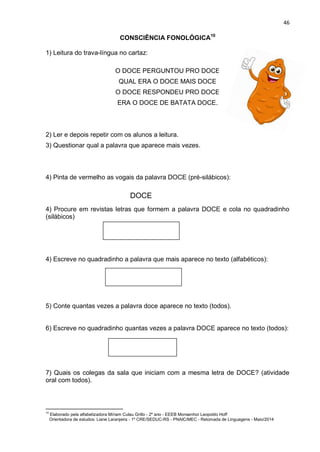 46
CONSCIÊNCIA FONOLÓGICA10
1) Leitura do trava-língua no cartaz:
O DOCE PERGUNTOU PRO DOCE
QUAL ERA O DOCE MAIS DOCE
O DOCE RESPONDEU PRO DOCE
ERA O DOCE DE BATATA DOCE.
2) Ler e depois repetir com os alunos a leitura.
3) Questionar qual a palavra que aparece mais vezes.
4) Pinta de vermelho as vogais da palavra DOCE (pré-silábicos):
4) Procure em revistas letras que formem a palavra DOCE e cola no quadradinho
(silábicos)
4) Escreve no quadradinho a palavra que mais aparece no texto (alfabéticos):
5) Conte quantas vezes a palavra doce aparece no texto (todos).
6) Escreve no quadradinho quantas vezes a palavra DOCE aparece no texto (todos):
7) Quais os colegas da sala que iniciam com a mesma letra de DOCE? (atividade
oral com todos).
10
Elaborado pela alfabetizadora Míriam Culau Grillo - 2º ano - EEEB Monsenhor Leopoldo Hoff
Orientadora de estudos: Liane Laranjeira - 1º CRE/SEDUC-RS - PNAIC/MEC - Retomada de Linguagens - Maio/2014
DOCE
 
